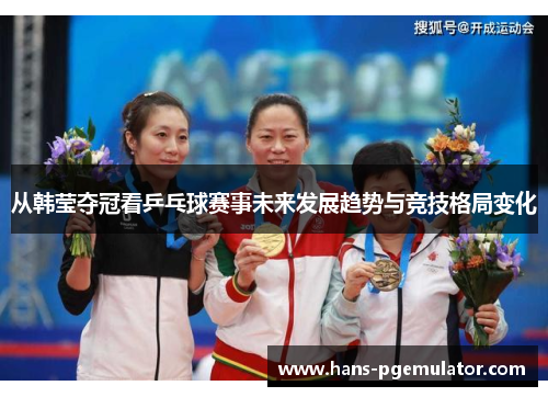 从韩莹夺冠看乒乓球赛事未来发展趋势与竞技格局变化