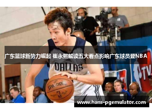 广东篮球新势力崛起 崔永熙解读五大看点影响广东球员登NBA