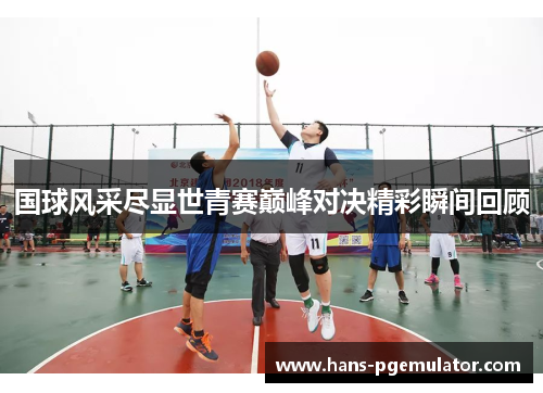 国球风采尽显世青赛巅峰对决精彩瞬间回顾