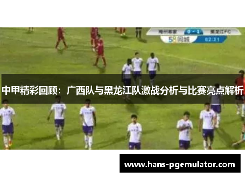 中甲精彩回顾：广西队与黑龙江队激战分析与比赛亮点解析