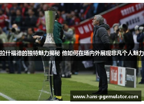 拉什福德的独特魅力揭秘 他如何在场内外展现非凡个人魅力