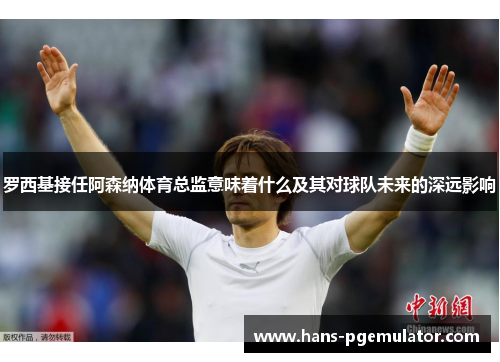 罗西基接任阿森纳体育总监意味着什么及其对球队未来的深远影响