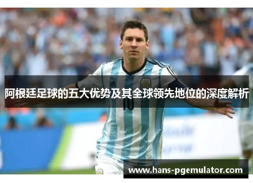 阿根廷足球的五大优势及其全球领先地位的深度解析