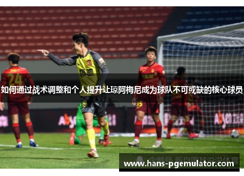 如何通过战术调整和个人提升让琼阿梅尼成为球队不可或缺的核心球员